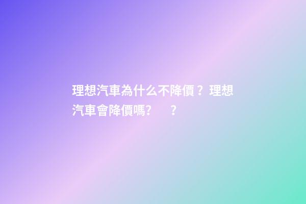 理想汽車為什么不降價？理想汽車會降價嗎？？